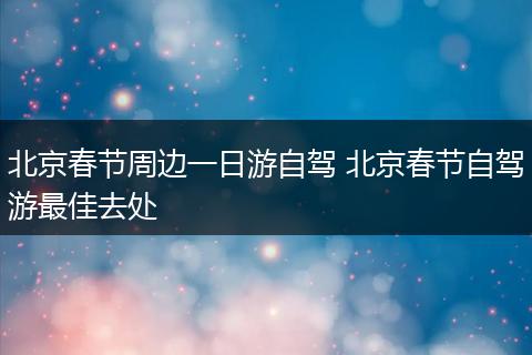 北京春节周边一日游自驾 北京春节自驾游最佳去处