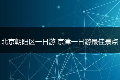 北京朝阳区一日游 京津一日游最佳景点