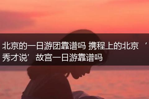 北京的一日游团靠谱吗 携程上的北京‘秀才说’故宫一日游靠谱吗