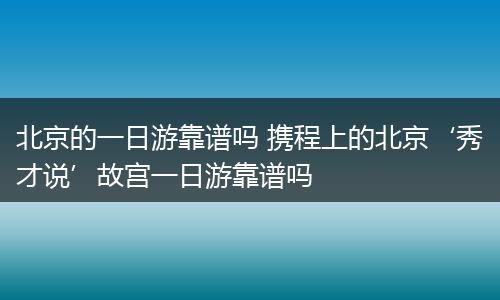 北京的一日游靠谱吗 携程上的北京‘秀才说’故宫一日游靠谱吗