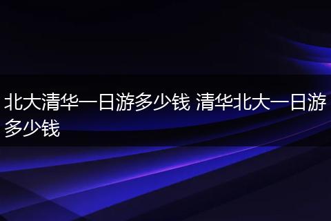 北大清华一日游多少钱 清华北大一日游多少钱