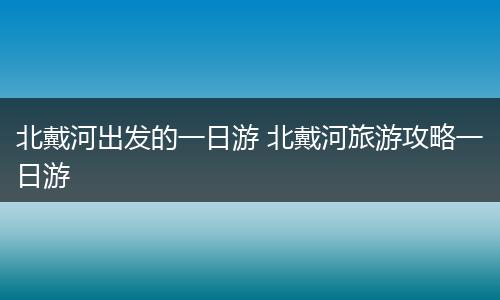 北戴河出发的一日游 北戴河旅游攻略一日游