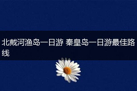 北戴河渔岛一日游 秦皇岛一日游最佳路线