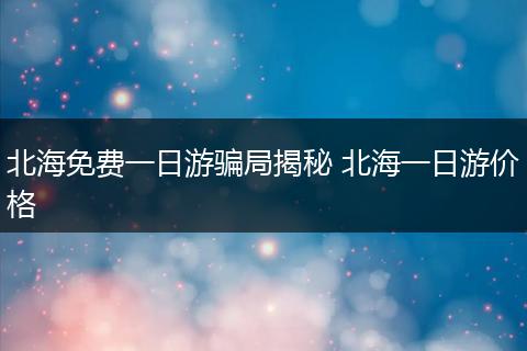 北海免费一日游骗局揭秘 北海一日游价格