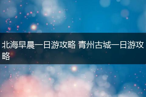 北海早晨一日游攻略 青州古城一日游攻略