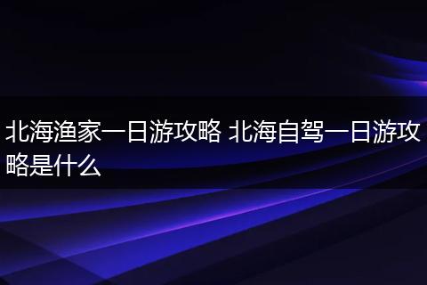 北海渔家一日游攻略 北海自驾一日游攻略是什么