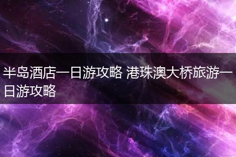 半岛酒店一日游攻略 港珠澳大桥旅游一日游攻略
