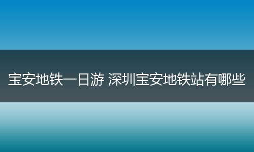 宝安地铁一日游 深圳宝安地铁站有哪些