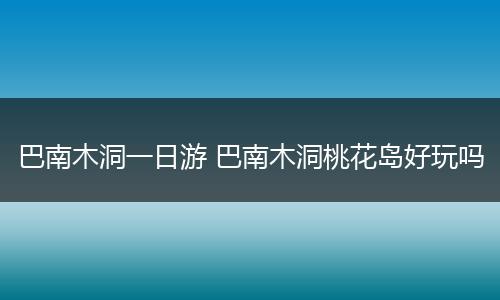 巴南木洞一日游 巴南木洞桃花岛好玩吗
