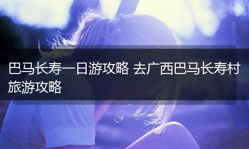 巴马长寿一日游攻略 去广西巴马长寿村旅游攻略