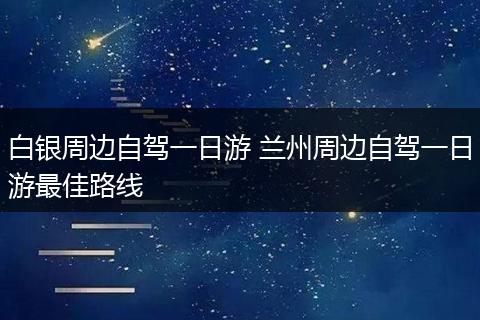 白银周边自驾一日游 兰州周边自驾一日游最佳路线