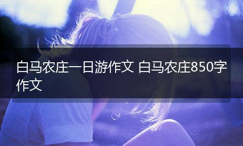 白马农庄一日游作文 白马农庄850字作文