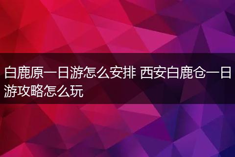 白鹿原一日游怎么安排 西安白鹿仓一日游攻略怎么玩