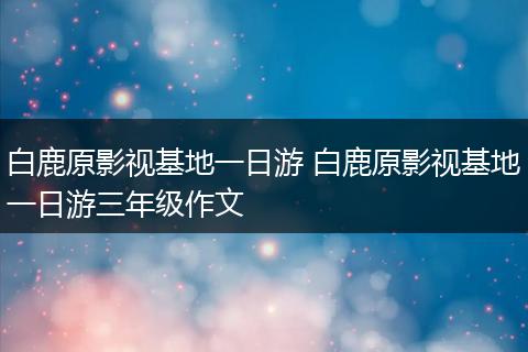 白鹿原影视基地一日游 白鹿原影视基地一日游三年级作文