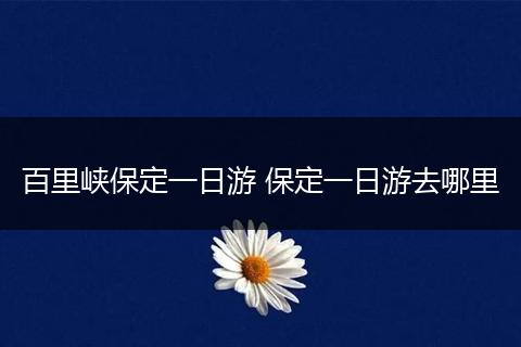 百里峡保定一日游 保定一日游去哪里