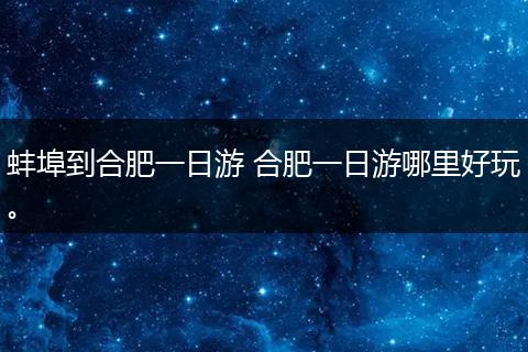 蚌埠到合肥一日游 合肥一日游哪里好玩。