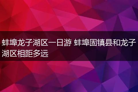 蚌埠龙子湖区一日游 蚌埠固镇县和龙子湖区相距多远