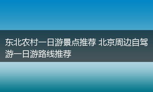 东北农村一日游景点推荐 北京周边自驾游一日游路线推荐