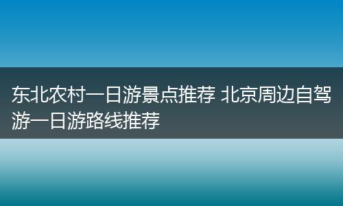 东北农村一日游景点推荐 北京周边自驾游一日游路线推荐