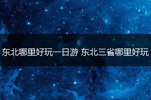 东北哪里好玩一日游 东北三省哪里好玩