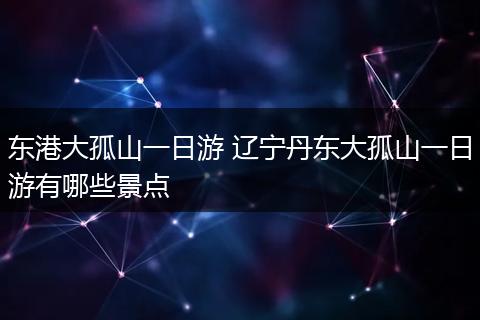 东港大孤山一日游 辽宁丹东大孤山一日游有哪些景点