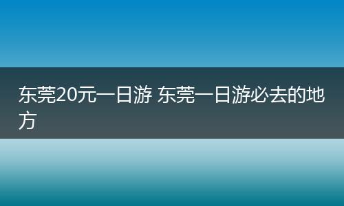 东莞20元一日游 东莞一日游必去的地方