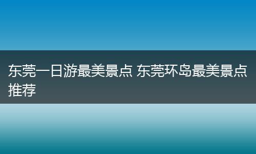 东莞一日游最美景点 东莞环岛最美景点推荐