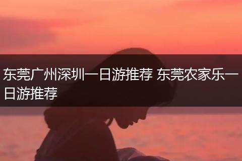 东莞广州深圳一日游推荐 东莞农家乐一日游推荐