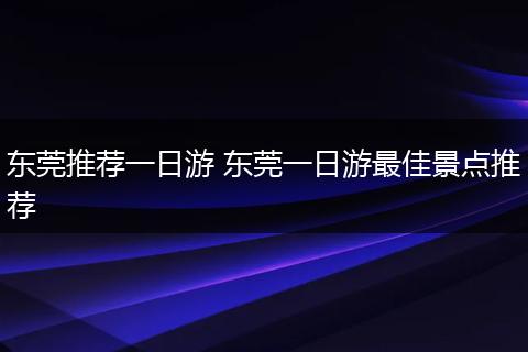 东莞推荐一日游 东莞一日游最佳景点推荐
