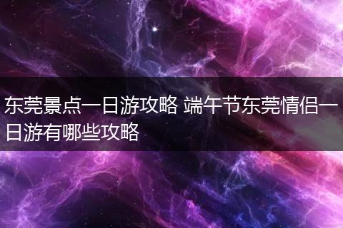 东莞景点一日游攻略 端午节东莞情侣一日游有哪些攻略