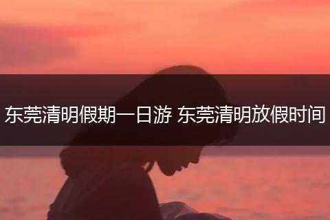 东莞清明假期一日游 东莞清明放假时间