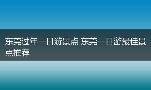 东莞过年一日游景点 东莞一日游最佳景点推荐
