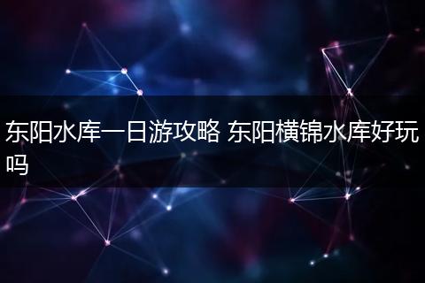 东阳水库一日游攻略 东阳横锦水库好玩吗