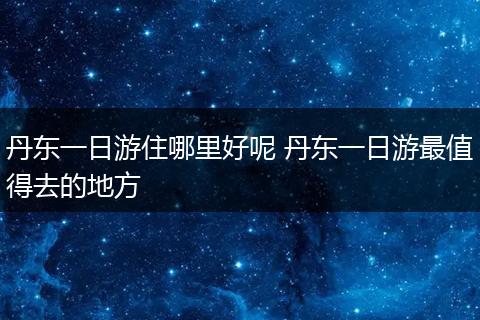丹东一日游住哪里好呢 丹东一日游最值得去的地方