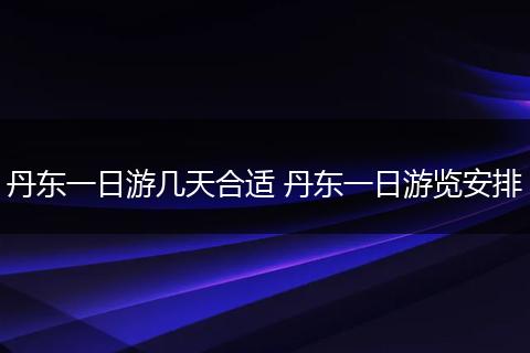 丹东一日游几天合适 丹东一日游览安排