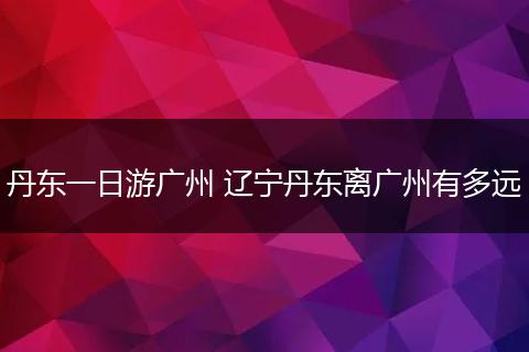 丹东一日游广州 辽宁丹东离广州有多远