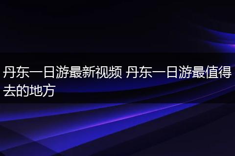 丹东一日游最新视频 丹东一日游最值得去的地方