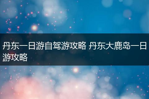 丹东一日游自驾游攻略 丹东大鹿岛一日游攻略