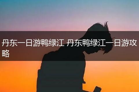 丹东一日游鸭绿江 丹东鸭绿江一日游攻略