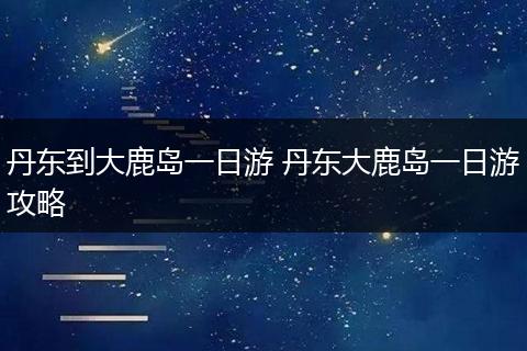 丹东到大鹿岛一日游 丹东大鹿岛一日游攻略