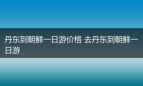 丹东到朝鲜一日游价格 去丹东到朝鲜一日游