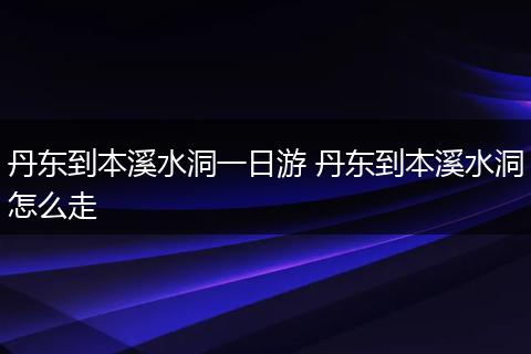 丹东到本溪水洞一日游 丹东到本溪水洞怎么走