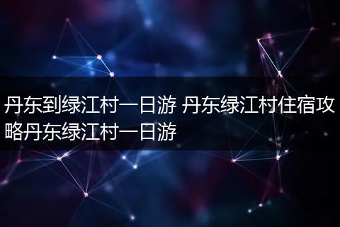 丹东到绿江村一日游 丹东绿江村住宿攻略丹东绿江村一日游