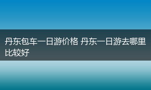 丹东包车一日游价格 丹东一日游去哪里比较好