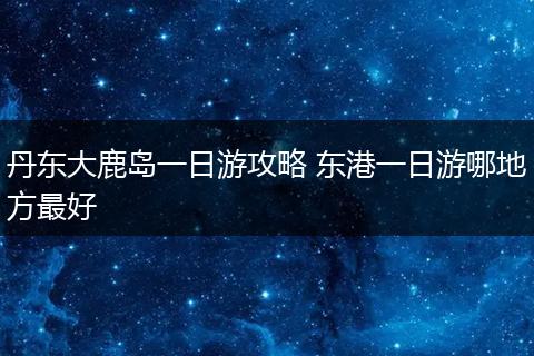 丹东大鹿岛一日游攻略 东港一日游哪地方最好
