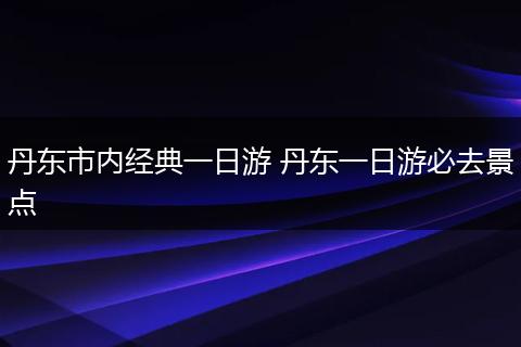丹东市内经典一日游 丹东一日游必去景点