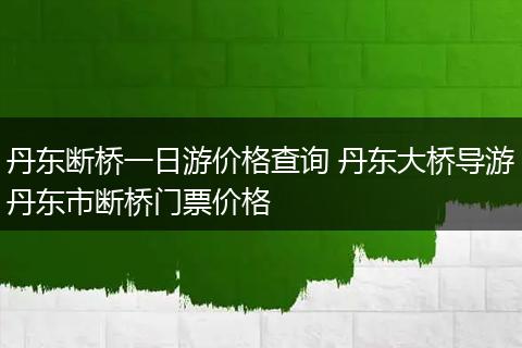 丹东断桥一日游价格查询 丹东大桥导游丹东市断桥门票价格