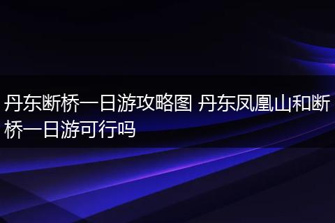 丹东断桥一日游攻略图 丹东凤凰山和断桥一日游可行吗