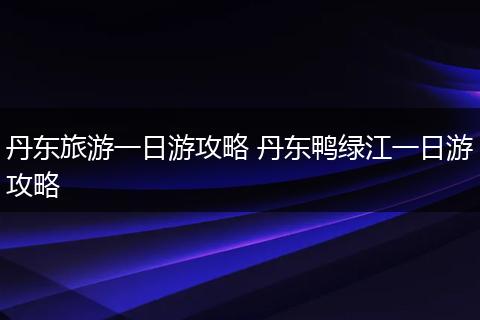 丹东旅游一日游攻略 丹东鸭绿江一日游攻略