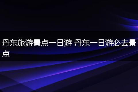 丹东旅游景点一日游 丹东一日游必去景点